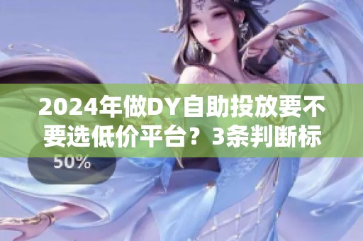 2024年做DY自助投放要不要选低价平台?3条判断标准 2024年做DY自助投放要不要选低价平台?3条判断标准