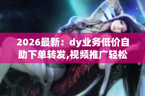 2026最新：dy业务低价自助下单转发,视频推广轻松实现一键转发自助