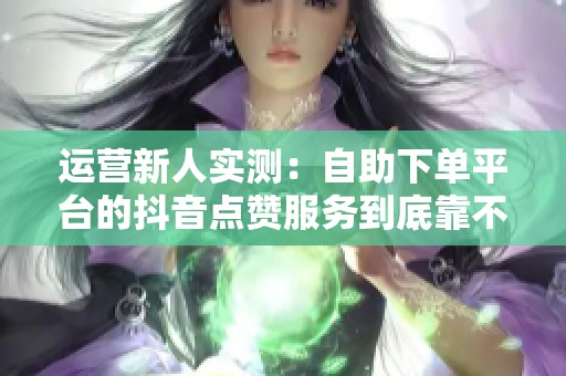 运营新人实测:自助下单平台的抖音点赞服务到底靠不靠谱 运营新人实测:自助下单平台的抖音点赞服务到底靠不靠谱