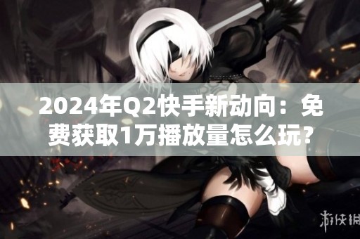 2024年Q2快手新动向:免费获取1万播放量怎么玩? 2024年Q2快手新动向:免费获取1万播放量怎么玩?