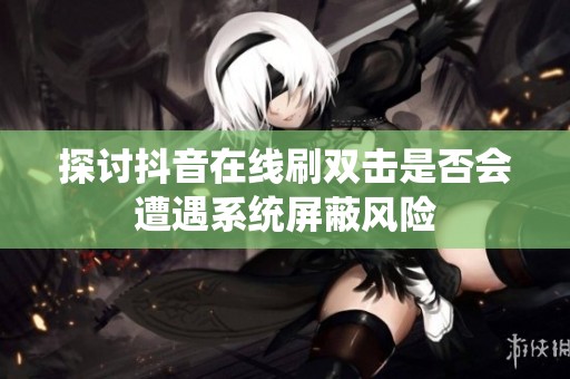 探讨抖音在线刷双击是否会遭遇系统屏蔽风险 探讨抖音在线刷双击是否会遭遇系统屏蔽风险