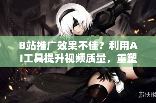 B站推广效果不佳？利用AI工具提升视频质量，重塑内容生产模式