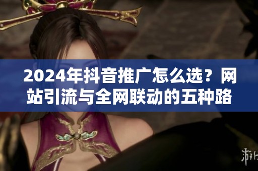 2024年抖音推广怎么选?网站引流与全网联动的五种路径对比 2024年抖音推广怎么选?网站引流与全网联动的五种路径对比