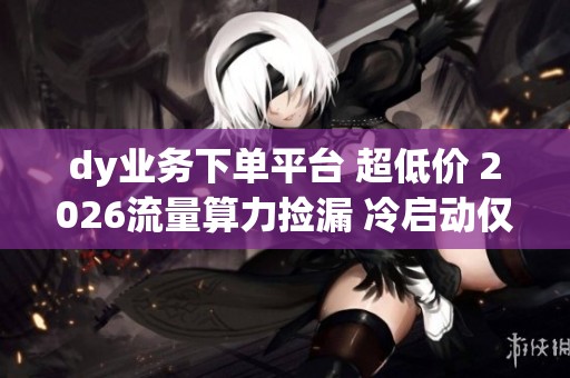 dy业务下单平台 超低价 2026流量算力捡漏 冷启动仅官方37% dy业务下单平台 超低价 2026流量算力捡漏 冷启动仅官方37%