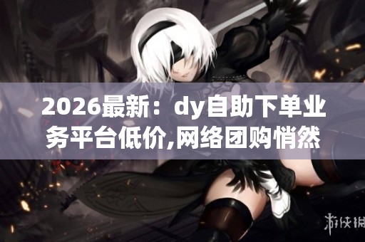 2026最新:dy自助下单业务平台低价,网络团购悄然兴起消费模式再掀 2026最新:dy自助下单业务平台低价,网络团购悄然兴起消费模式再掀
