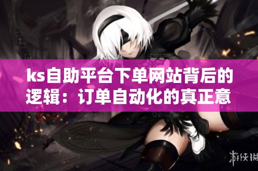 ks自助平台下单网站背后的逻辑:订单自动化的真正意义是什么? ks自助平台下单网站背后的逻辑:订单自动化的真正意义是什么?