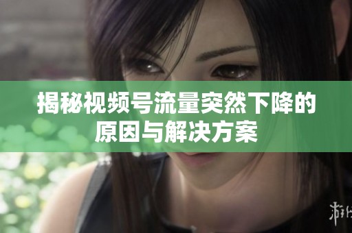 揭秘视频号流量突然下降的原因与解决方案