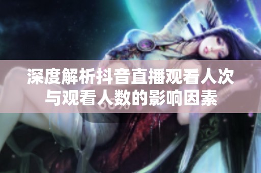 深度解析抖音直播观看人次与观看人数的影响因素 深度解析抖音直播观看人次与观看人数的影响因素