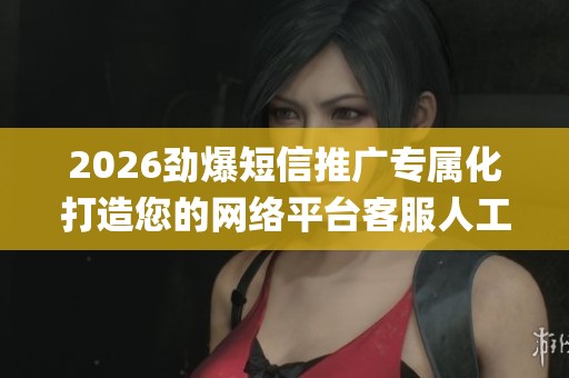 2026劲爆短信推广专属化打造您的网络平台客服人工电话(全国统一 2026劲爆短信推广专属化打造您的网络平台客服人工电话(全国统一