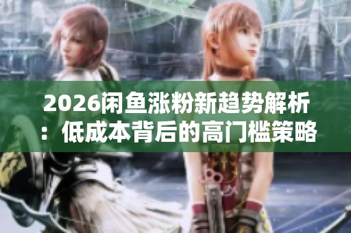 2026闲鱼涨粉新趋势解析：低成本背后的高门槛策略