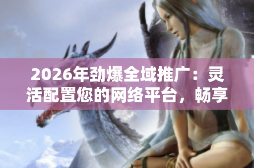2026年劲爆全域推广：灵活配置您的网络平台，畅享全国服务点专业热线