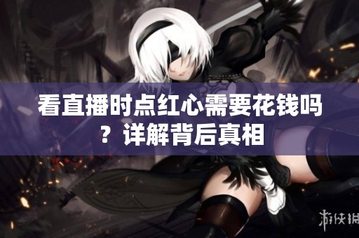 看直播时点红心需要花钱吗?详解背后真相 看直播时点红心需要花钱吗?详解背后真相