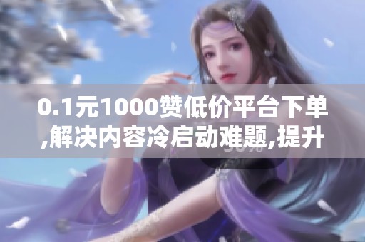 0.1元1000赞低价平台下单,解决内容冷启动难题,提升曝光与互动 0.1元1000赞低价平台下单,解决内容冷启动难题,提升曝光与互动