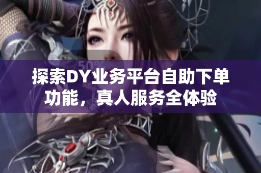 探索DY业务平台自助下单功能，真人服务全体验