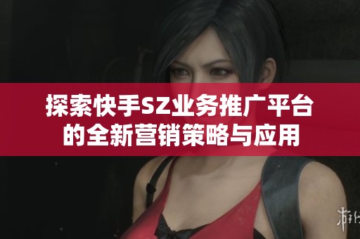 探索快手SZ业务推广平台的全新营销策略与应用 探索快手SZ业务推广平台的全新营销策略与应用