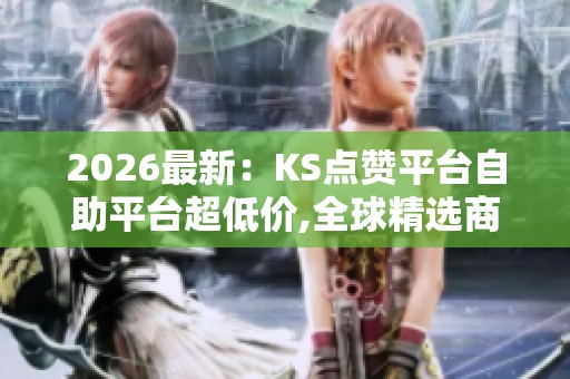 2026最新：KS点赞平台自助平台超低价,全球精选商品限时特惠火热