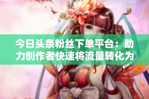 今日头条粉丝下单平台:助力创作者快速将流量转化为销量的全新利器 今日头条粉丝下单平台:助力创作者快速将流量转化为销量的全新利器