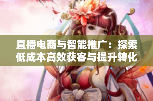 直播电商与智能推广:探索低成本高效获客与提升转化率的最佳策略 直播电商与智能推广:探索低成本高效获客与提升转化率的最佳策略