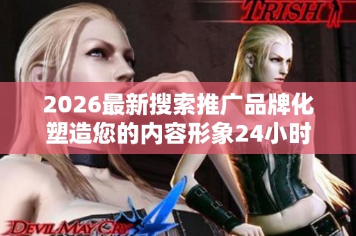2026最新搜索推广品牌化塑造您的内容形象24小时全国售后服务客服 2026最新搜索推广品牌化塑造您的内容形象24小时全国售后服务客服