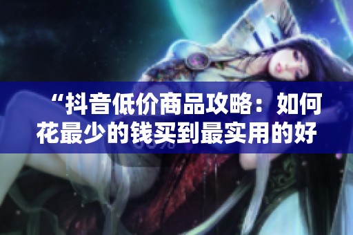 “抖音低价商品攻略:如何花最少的钱买到最实用的好物” “抖音低价商品攻略:如何花最少的钱买到最实用的好物”