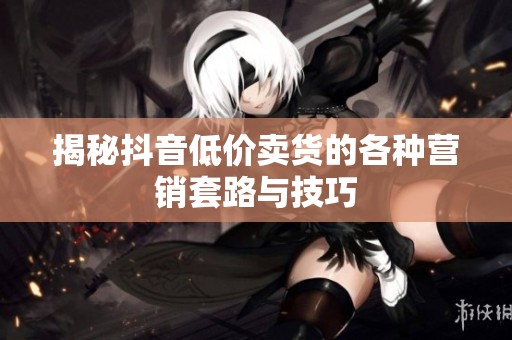 揭秘抖音低价卖货的各种营销套路与技巧 揭秘抖音低价卖货的各种营销套路与技巧