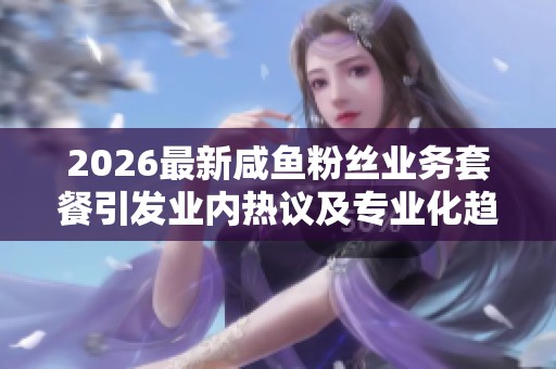 2026最新咸鱼粉丝业务套餐引发业内热议及专业化趋势探讨 2026最新咸鱼粉丝业务套餐引发业内热议及专业化趋势探讨