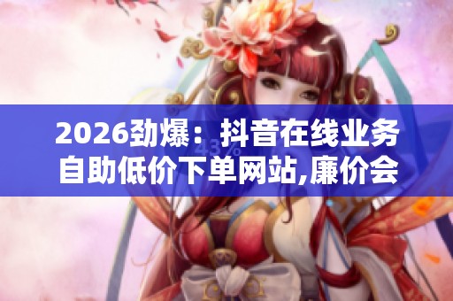 2026劲爆：抖音在线业务自助低价下单网站,廉价会员背后隐藏的账号