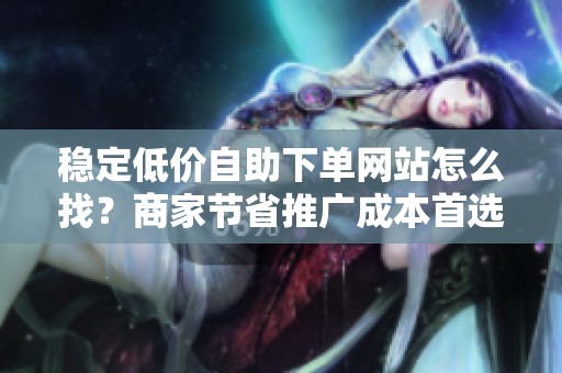稳定低价自助下单网站怎么找?商家节省推广成本首选 稳定低价自助下单网站怎么找?商家节省推广成本首选
