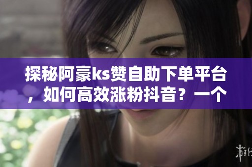 探秘阿豪ks赞自助下单平台，如何高效涨粉抖音？一个月投入预算分析