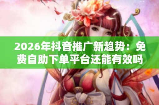 2026年抖音推广新趋势：免费自助下单平台还能有效吗？