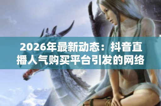 2026年最新动态：抖音直播人气购买平台引发的网络直播观众数据交易乱象