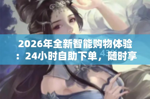 2026年全新智能购物体验：24小时自助下单，随时享低价省心又省钱