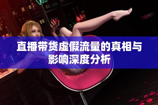 直播带货虚假流量的真相与影响深度分析