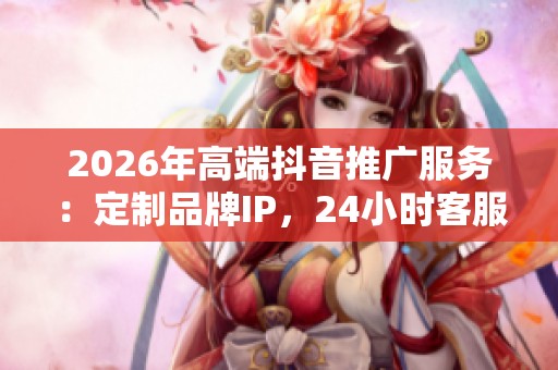 2026年高端抖音推广服务：定制品牌IP，24小时客服全力支持