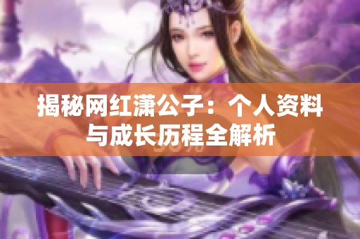 揭秘网红潇公子:个人资料与成长历程全解析 揭秘网红潇公子:个人资料与成长历程全解析