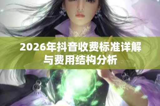 2026年抖音收费标准详解与费用结构分析 2026年抖音收费标准详解与费用结构分析