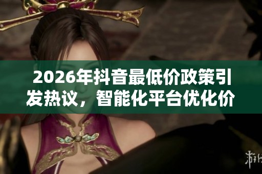 2026年抖音最低价政策引发热议,智能化平台优化价格策略探讨 2026年抖音最低价政策引发热议,智能化平台优化价格策略探讨