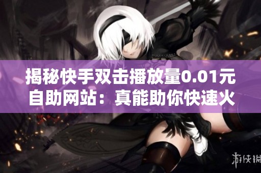 揭秘快手双击播放量0.01元自助网站:真能助你快速火起来吗?亲身体验分享 揭秘快手双击播放量0.01元自助网站:真能助你快速火起来吗?亲身体验分享