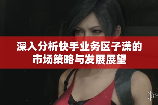 深入分析快手业务区子潇的市场策略与发展展望