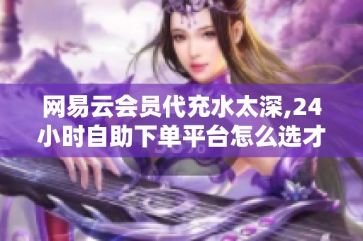 网易云会员代充水太深,24小时自助下单平台怎么选才不踩坑？ - 沂水