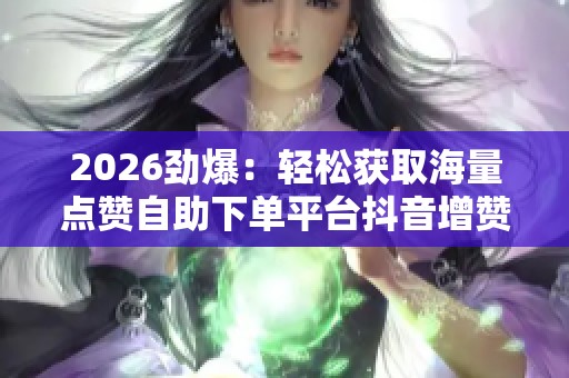 2026劲爆：轻松获取海量点赞自助下单平台抖音增赞神器帮你人气飙升
