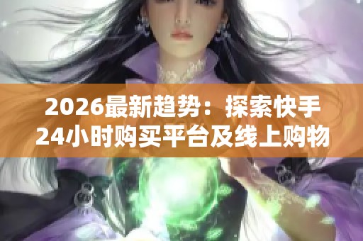 2026最新趋势：探索快手24小时购买平台及线上购物新消费行为