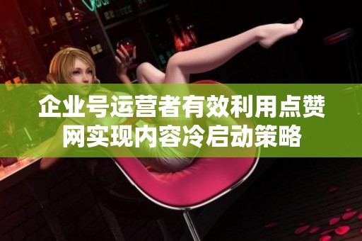 企业号运营者有效利用点赞网实现内容冷启动策略 企业号运营者有效利用点赞网实现内容冷启动策略