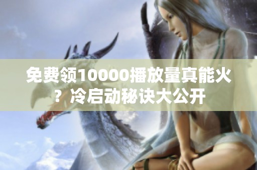 免费领10000播放量真能火？冷启动秘诀大公开