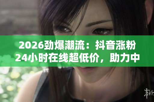 2026劲爆潮流:抖音涨粉24小时在线超低价,助力中国新能源汽车出海销量再创新高 2026劲爆潮流:抖音涨粉24小时在线超低价,助力中国新能源汽车出海销量再创新高