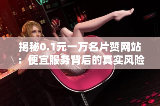 揭秘0.1元一万名片赞网站：便宜服务背后的真实风险与安全隐患警告
