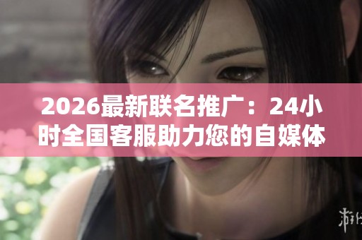 2026最新联名推广:24小时全国客服助力您的自媒体账号专属化打造 2026最新联名推广:24小时全国客服助力您的自媒体账号专属化打造