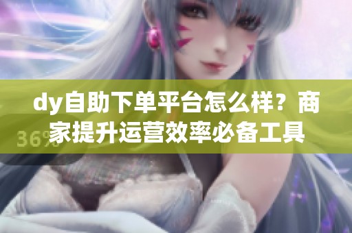 dy自助下单平台怎么样?商家提升运营效率必备工具 dy自助下单平台怎么样?商家提升运营效率必备工具