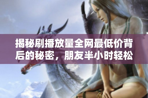 揭秘刷播放量全网最低价背后的秘密,朋友半小时轻松涨8万播放 揭秘刷播放量全网最低价背后的秘密,朋友半小时轻松涨8万播放