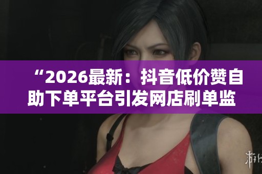 “2026最新：抖音低价赞自助下单平台引发网店刷单监管关注”